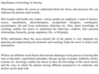 Significance of Sociology in Nursing
Sociology enables the nurses to understand about the forces and pressures that can
influence the patients unfavourably.
In hospital and health care centres, various people are employed, a team of doctors,
nurses, anaesthetists, physiotherapists, occupational therapists, sociologists,
psychologists, lab and X-ray technicians, dieticians etc. Thus, better knowledge of
sociology enables the nurses to understand the behaviour, conflicts, inter personal
relationships, hierarchy, group, adaptation. Etc., of all people.
The information about the socio-cultural life of the patient is very important for
planning and implementing the treatment and sociology helps the nurse to collect such
information.
There are different social factors that become challenges in the process of nursing like
lack of education, superstitious principles, old age sayings of people, traditions, rituals,
customs etc. Sociology enables the nurses to have the knowledge of the social factors
and the ways in which the patients having different perspectives for medicines and
doctors can be dealt with.
 