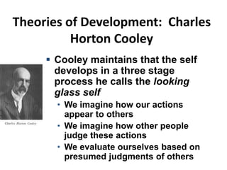 Theories of Development: Charles
Horton Cooley
 Cooley maintains that the self
develops in a three stage
process he calls the looking
glass self
• We imagine how our actions
appear to others
• We imagine how other people
judge these actions
• We evaluate ourselves based on
presumed judgments of others
 