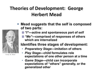 Theories of Development: George
Herbert Mead
 Mead suggests that the self is composed
of two parts:
“I”—active and spontaneous part of self
“Me”—comprised of responses of others
which are internalized
 Identifies three stages of development:
• Preparatory Stage—imitation of others
• Play Stage—child formulates role
expectations of one other person at a time
• Game Stage—child can incorporate
expectations of “others” generally, or the
generalized other
 