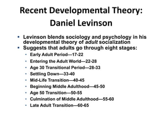 Recent Developmental Theory:
Daniel Levinson
 Levinson blends sociology and psychology in his
developmental theory of adult socialization
 Suggests that adults go through eight stages:
• Early Adult Period—17-22
• Entering the Adult World—22-28
• Age 30 Transitional Period—28-33
• Settling Down—33-40
• Mid-Life Transition—40-45
• Beginning Middle Adulthood—45-50
• Age 50 Transition—50-55
• Culmination of Middle Adulthood—55-60
• Late Adult Transition—60-65
 