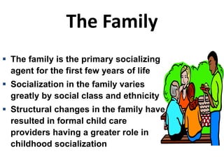 The Family
 The family is the primary socializing
agent for the first few years of life
 Socialization in the family varies
greatly by social class and ethnicity
 Structural changes in the family have
resulted in formal child care
providers having a greater role in
childhood socialization
 