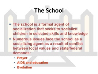 The School
 The school is a formal agent of
socialization that seeks to socialize
children in selected skills and knowledge
 Numerous issues face the school as a
socializing agent as a result of conflict
between local values and state/federal
demands:
• Prayer
• AIDS and education
• Evolution
 