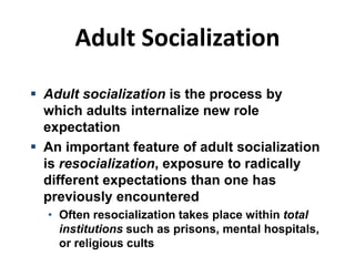 Adult Socialization
 Adult socialization is the process by
which adults internalize new role
expectation
 An important feature of adult socialization
is resocialization, exposure to radically
different expectations than one has
previously encountered
• Often resocialization takes place within total
institutions such as prisons, mental hospitals,
or religious cults
 