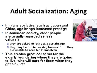 Adult Socialization: Aging
 In many societies, such as Japan and
China, age brings increased prestige
 In American society, older people
are usually regarded as less
valuable
they are asked to retire at a certain age
they may be put in nursing homes if they
are unable to care for themselves
 This creates great concerns for the
elderly, wondering where they are going
to live, who will care for them when they
get sick, etc.
 