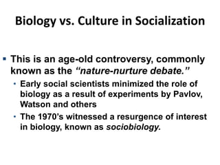 Biology vs. Culture in Socialization
 This is an age-old controversy, commonly
known as the “nature-nurture debate.”
• Early social scientists minimized the role of
biology as a result of experiments by Pavlov,
Watson and others
• The 1970’s witnessed a resurgence of interest
in biology, known as sociobiology.
 