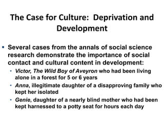 The Case for Culture: Deprivation and
Development
 Several cases from the annals of social science
research demonstrate the importance of social
contact and cultural content in development:
• Victor, The Wild Boy of Aveyron who had been living
alone in a forest for 5 or 6 years
• Anna, illegitimate daughter of a disapproving family who
kept her isolated
• Genie, daughter of a nearly blind mother who had been
kept harnessed to a potty seat for hours each day
 