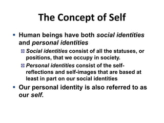 The Concept of Self
 Human beings have both social identities
and personal identities
Social identities consist of all the statuses, or
positions, that we occupy in society.
Personal identities consist of the self-
reflections and self-images that are based at
least in part on our social identities
 Our personal identity is also referred to as
our self.
 