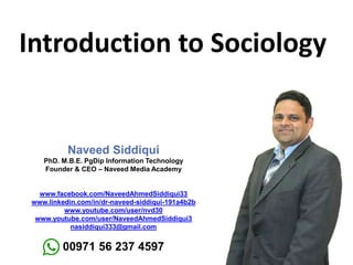 Introduction to Sociology
Naveed Siddiqui
PhD. M.B.E. PgDip Information Technology
Founder & CEO – Naveed Media Academy
www.facebook.com/NaveedAhmedSiddiqui33
www.linkedin.com/in/dr-naveed-siddiqui-191a4b2b
www.youtube.com/user/nvd30
www.youtube.com/user/NaveedAhmedSiddiqui3
nasiddiqui333@gmail.com
00971 56 237 4597
 