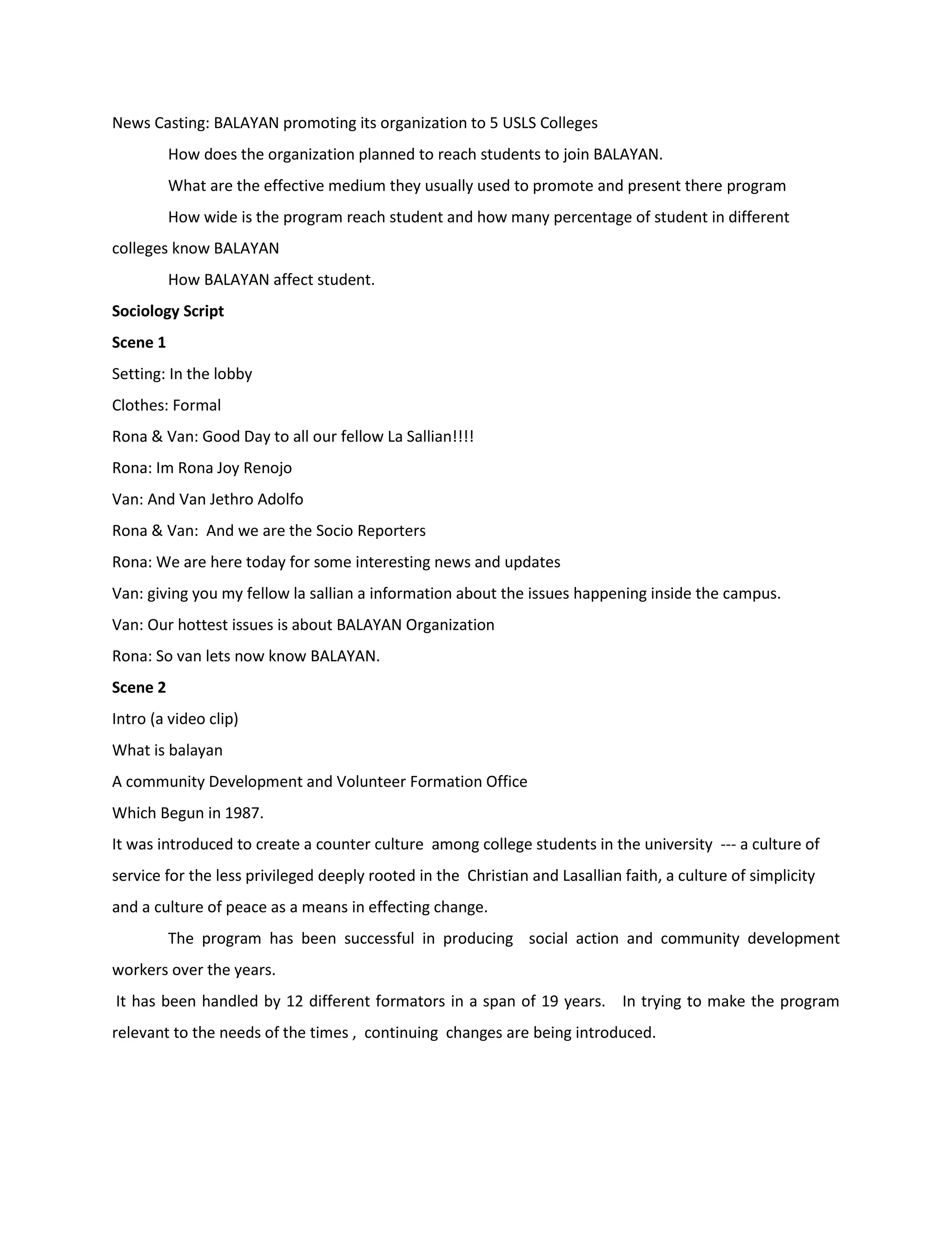 News Casting: BALAYAN promoting its organization to 5 USLS Colleges
          How does the organization planned to reach students to join BALAYAN.
          What are the effective medium they usually used to promote and present there program
          How wide is the program reach student and how many percentage of student in different
colleges know BALAYAN
          How BALAYAN affect student.
Sociology Script
Scene 1
Setting: In the lobby
Clothes: Formal
Rona & Van: Good Day to all our fellow La Sallian!!!!
Rona: Im Rona Joy Renojo
Van: And Van Jethro Adolfo
Rona & Van: And we are the Socio Reporters
Rona: We are here today for some interesting news and updates
Van: giving you my fellow la sallian a information about the issues happening inside the campus.
Van: Our hottest issues is about BALAYAN Organization
Rona: So van lets now know BALAYAN.
Scene 2
Intro (a video clip)
What is balayan
A community Development and Volunteer Formation Office
Which Begun in 1987.
It was introduced to create a counter culture among college students in the university --- a culture of
service for the less privileged deeply rooted in the Christian and Lasallian faith, a culture of simplicity
and a culture of peace as a means in effecting change.
          The program has been successful in producing social action and community development
workers over the years.
It has been handled by 12 different formators in a span of 19 years. In trying to make the program
relevant to the needs of the times , continuing changes are being introduced.
 