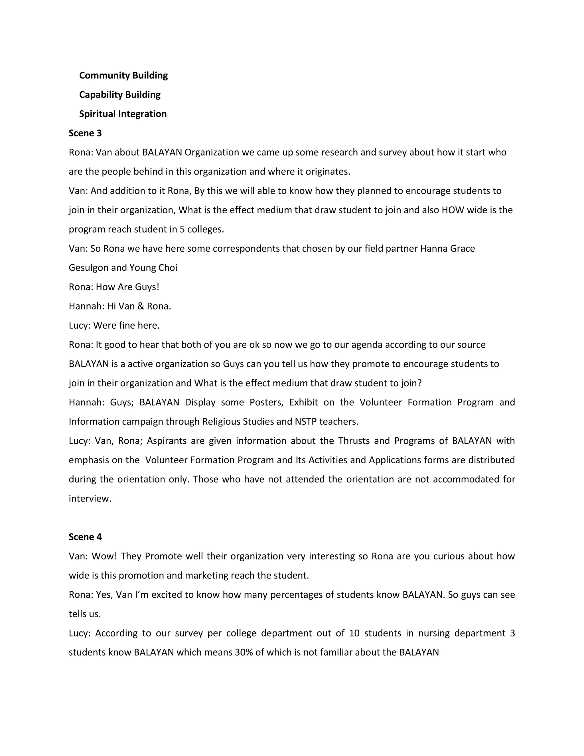 Community Building
  Capability Building
  Spiritual Integration
Scene 3
Rona: Van about BALAYAN Organization we came up some research and survey about how it start who
are the people behind in this organization and where it originates.
Van: And addition to it Rona, By this we will able to know how they planned to encourage students to
join in their organization, What is the effect medium that draw student to join and also HOW wide is the
program reach student in 5 colleges.
Van: So Rona we have here some correspondents that chosen by our field partner Hanna Grace
Gesulgon and Young Choi
Rona: How Are Guys!
Hannah: Hi Van & Rona.
Lucy: Were fine here.
Rona: It good to hear that both of you are ok so now we go to our agenda according to our source
BALAYAN is a active organization so Guys can you tell us how they promote to encourage students to
join in their organization and What is the effect medium that draw student to join?
Hannah: Guys; BALAYAN Display some Posters, Exhibit on the Volunteer Formation Program and
Information campaign through Religious Studies and NSTP teachers.
Lucy: Van, Rona; Aspirants are given information about the Thrusts and Programs of BALAYAN with
emphasis on the Volunteer Formation Program and Its Activities and Applications forms are distributed
during the orientation only. Those who have not attended the orientation are not accommodated for
interview.


Scene 4
Van: Wow! They Promote well their organization very interesting so Rona are you curious about how
wide is this promotion and marketing reach the student.
Rona: Yes, Van I’m excited to know how many percentages of students know BALAYAN. So guys can see
tells us.
Lucy: According to our survey per college department out of 10 students in nursing department 3
students know BALAYAN which means 30% of which is not familiar about the BALAYAN
 