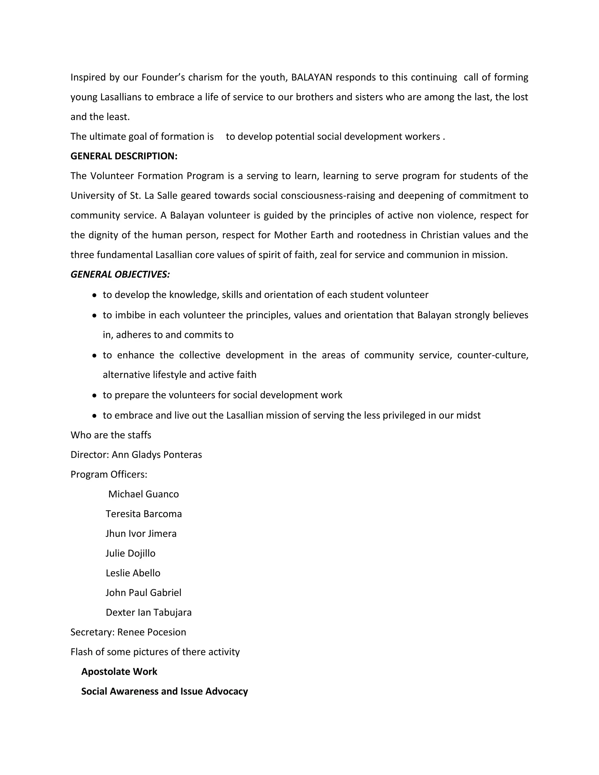 Inspired by our Founder’s charism for the youth, BALAYAN responds to this continuing call of forming
young Lasallians to embrace a life of service to our brothers and sisters who are among the last, the lost
and the least.
The ultimate goal of formation is    to develop potential social development workers .
GENERAL DESCRIPTION:
The Volunteer Formation Program is a serving to learn, learning to serve program for students of the
University of St. La Salle geared towards social consciousness-raising and deepening of commitment to
community service. A Balayan volunteer is guided by the principles of active non violence, respect for
the dignity of the human person, respect for Mother Earth and rootedness in Christian values and the
three fundamental Lasallian core values of spirit of faith, zeal for service and communion in mission.
GENERAL OBJECTIVES:
       to develop the knowledge, skills and orientation of each student volunteer
       to imbibe in each volunteer the principles, values and orientation that Balayan strongly believes
       in, adheres to and commits to
       to enhance the collective development in the areas of community service, counter-culture,
       alternative lifestyle and active faith
       to prepare the volunteers for social development work
       to embrace and live out the Lasallian mission of serving the less privileged in our midst
Who are the staffs
Director: Ann Gladys Ponteras
Program Officers:
        Michael Guanco
        Teresita Barcoma
        Jhun Ivor Jimera
        Julie Dojillo
        Leslie Abello
        John Paul Gabriel
        Dexter Ian Tabujara
Secretary: Renee Pocesion
Flash of some pictures of there activity
  Apostolate Work
  Social Awareness and Issue Advocacy
 