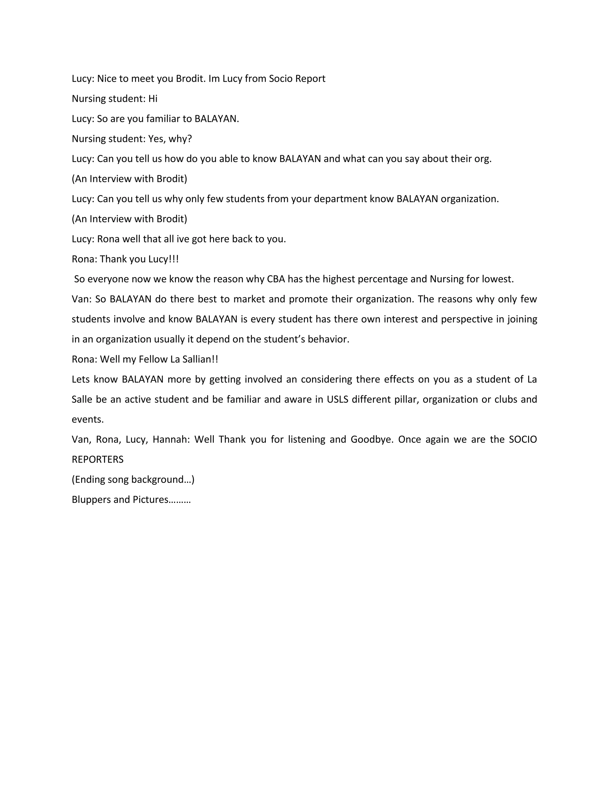 Lucy: Nice to meet you Brodit. Im Lucy from Socio Report
Nursing student: Hi
Lucy: So are you familiar to BALAYAN.
Nursing student: Yes, why?
Lucy: Can you tell us how do you able to know BALAYAN and what can you say about their org.
(An Interview with Brodit)
Lucy: Can you tell us why only few students from your department know BALAYAN organization.
(An Interview with Brodit)
Lucy: Rona well that all ive got here back to you.
Rona: Thank you Lucy!!!
So everyone now we know the reason why CBA has the highest percentage and Nursing for lowest.
Van: So BALAYAN do there best to market and promote their organization. The reasons why only few
students involve and know BALAYAN is every student has there own interest and perspective in joining
in an organization usually it depend on the student’s behavior.
Rona: Well my Fellow La Sallian!!
Lets know BALAYAN more by getting involved an considering there effects on you as a student of La
Salle be an active student and be familiar and aware in USLS different pillar, organization or clubs and
events.
Van, Rona, Lucy, Hannah: Well Thank you for listening and Goodbye. Once again we are the SOCIO
REPORTERS
(Ending song background…)
Bluppers and Pictures………
 