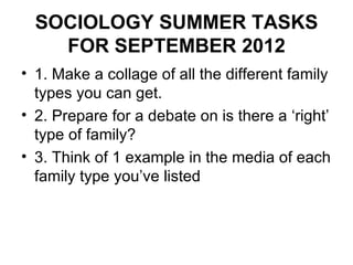 SOCIOLOGY SUMMER TASKS
    FOR SEPTEMBER 2012
• 1. Make a collage of all the different family
  types you can get.
• 2. Prepare for a debate on is there a ‘right’
  type of family?
• 3. Think of 1 example in the media of each
  family type you’ve listed
 