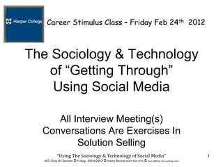 Career Stimulus Class – Friday Feb 24th 2012



The Sociology & Technology
    of “Getting Through”
    Using Social Media

     All Interview Meeting(s)
  Conversations Are Exercises In
          Solution Selling
           “Using The Sociology & Technology of Social Media”                                         1
  HCS Class #3 Session  Friday, 24Feb2012  Harry Reczek (847) 828-4719  Harry@Ppt-Consulting.com
 
