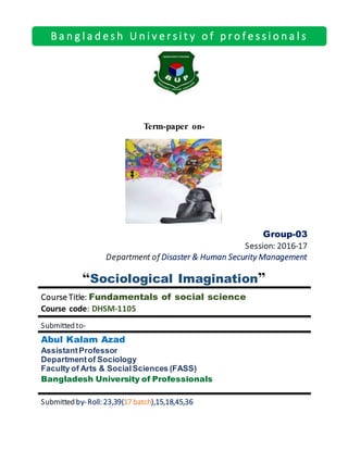 Term-paper on-
Group-03
Session: 2016-17
Department of Disaster & Human Security Management
“Sociological Imagination”
Course Title: Fundamentals of social science
Course code: DHSM-1105
Submitted to-
Abul Kalam Azad
AssistantProfessor
Departmentof Sociology
Faculty of Arts & SocialSciences (FASS)
Bangladesh University of Professionals
Submitted by-Roll: 23,39(17 batch),15,18,45,36
B a n g l a d e s h U n i v e r s i t y o f p r o f e s s i o n a l s
 