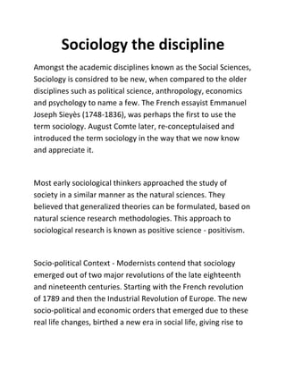 Sociology the discipline
Amongst the academic disciplines known as the Social Sciences,
Sociology is considred to be new, when compared to the older
disciplines such as political science, anthropology, economics
and psychology to name a few. The French essayist Emmanuel
Joseph Sieyès (1748-1836), was perhaps the first to use the
term sociology. August Comte later, re-conceptulaised and
introduced the term sociology in the way that we now know
and appreciate it.


Most early sociological thinkers approached the study of
society in a similar manner as the natural sciences. They
believed that generalized theories can be formulated, based on
natural science research methodologies. This approach to
sociological research is known as positive science - positivism.


Socio-political Context - Modernists contend that sociology
emerged out of two major revolutions of the late eighteenth
and nineteenth centuries. Starting with the French revolution
of 1789 and then the Industrial Revolution of Europe. The new
socio-political and economic orders that emerged due to these
real life changes, birthed a new era in social life, giving rise to
 