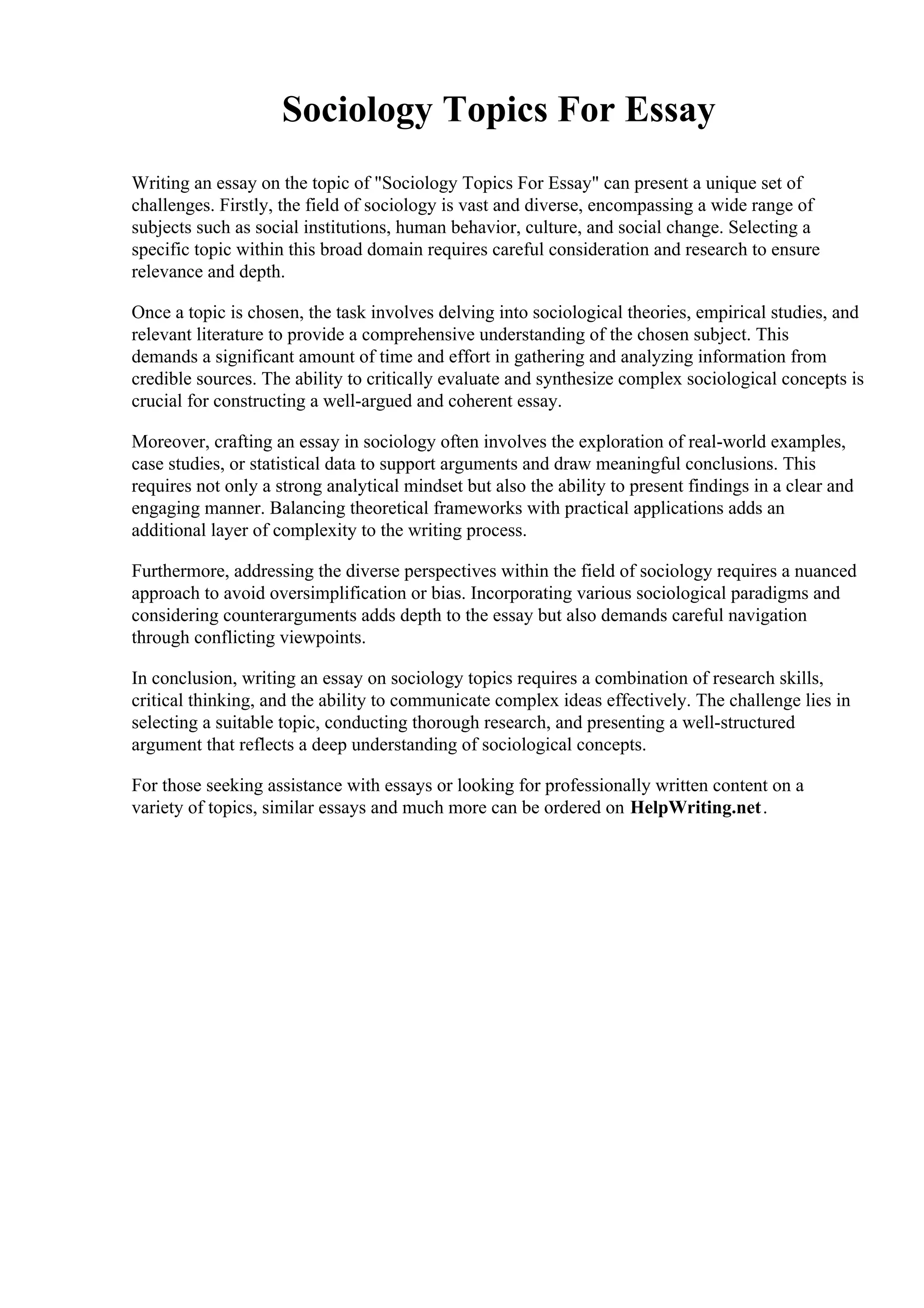 Sociology Topics For Essay
Writing an essay on the topic of "Sociology Topics For Essay" can present a unique set of
challenges. Firstly, the field of sociology is vast and diverse, encompassing a wide range of
subjects such as social institutions, human behavior, culture, and social change. Selecting a
specific topic within this broad domain requires careful consideration and research to ensure
relevance and depth.
Once a topic is chosen, the task involves delving into sociological theories, empirical studies, and
relevant literature to provide a comprehensive understanding of the chosen subject. This
demands a significant amount of time and effort in gathering and analyzing information from
credible sources. The ability to critically evaluate and synthesize complex sociological concepts is
crucial for constructing a well-argued and coherent essay.
Moreover, crafting an essay in sociology often involves the exploration of real-world examples,
case studies, or statistical data to support arguments and draw meaningful conclusions. This
requires not only a strong analytical mindset but also the ability to present findings in a clear and
engaging manner. Balancing theoretical frameworks with practical applications adds an
additional layer of complexity to the writing process.
Furthermore, addressing the diverse perspectives within the field of sociology requires a nuanced
approach to avoid oversimplification or bias. Incorporating various sociological paradigms and
considering counterarguments adds depth to the essay but also demands careful navigation
through conflicting viewpoints.
In conclusion, writing an essay on sociology topics requires a combination of research skills,
critical thinking, and the ability to communicate complex ideas effectively. The challenge lies in
selecting a suitable topic, conducting thorough research, and presenting a well-structured
argument that reflects a deep understanding of sociological concepts.
For those seeking assistance with essays or looking for professionally written content on a
variety of topics, similar essays and much more can be ordered on HelpWriting.net.
 