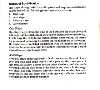 Stages of_
Socialization
Toe stages through which a child grows and acquires socialization
can be divided into following four stages ofsocialization.
1. Oral stage
2. Anal stage
3. Latency stage
4. Adolescence
Oral Stage
This stage begins from the time of the birth and the main object of
this stage is to be establishing the oral selfdependence or reliability.
In this stage the child forms certain desires about eating. He learns
the process of indicating his desire for the fulfillment of the wants.
He establishes completed adjustment with the mother and infact
he or she becomes one with the mother. Through this stage a child
learns the control ofhunger drive.
Anal Stage
After oral stage anal stage begins. Oral stag~ ends at the end of one
year and then anal stage begins and it goes up the three years of
age. Because of new desires certain crises develops, and the result
the child learns to start some of his desires and wants. In this stage
the child not only receives affection from the mother but also
reciprocates. The oral stage, this is only one way traffic and the child
only gets affection from the mother.
 