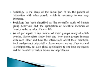 Sociology is the study of the social part of us, the pattern of
interaction with other people which is necessary to our very
existence.
Sociology has been described as 'the scientific study of human
group behaviour and 'the application of scientific methods of
inquiry to the puzzles of social life.
We all participate in any number of social groups, many of which
overlap. Sociologists study how and why these groups interactoverlap. Sociologists study how and why these groups interact
with each other and how the interactions affect their members.
Such analyses not only yield a clearer understanding of society and
its components, but also allow sociologists to see both the causes
and the possible remedies for our social problems.
 