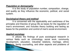 Population or demography
It is the study of population number, composition, change,
and quality as they influence the economic, political, and social
system.
Sociological theory and method
It is concerned with the applicability and usefulness of the
principles and theories of group life as bases for the regulation of
man's environment, and includes theory building and testing asman's environment, and includes theory building and testing as
bases for the prediction and control of man's social environment.
Applied sociology
It utilizes the findings of pure sociological research in
various fields such as criminology, social work, community
development, education, industrial relations, marriage, ethnic
relations, family counselling, and other aspects and problems of
daily life.
 