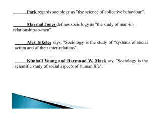 Park regards sociology as "the science of collective behaviour”.
Marshal Jones defines sociology as "the study of man-in-
relationship-to-men".
Alex Inkeles says, "Sociology is the study of “systems of social
action and of their inter-relations".
Kimball Young and Raymond W. Mack say, "Sociology is the
scientific study of social aspects of human life".
 