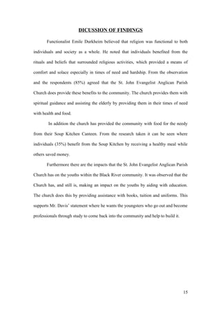 DICUSSION OF FINDINGS
Functionalist Emile Durkheim believed that religion was functional to both
individuals and society as a whole. He noted that individuals benefited from the
rituals and beliefs that surrounded religious activities, which provided a means of
comfort and solace especially in times of need and hardship. From the observation
and the respondents (85%) agreed that the St. John Evangelist Anglican Parish
Church does provide these benefits to the community. The church provides them with
spiritual guidance and assisting the elderly by providing them in their times of need
with health and food.
In addition the church has provided the community with food for the needy
from their Soup Kitchen Canteen. From the research taken it can be seen where
individuals (35%) benefit from the Soup Kitchen by receiving a healthy meal while
others saved money.
Furthermore there are the impacts that the St. John Evangelist Anglican Parish
Church has on the youths within the Black River community. It was observed that the
Church has, and still is, making an impact on the youths by aiding with education.
The church does this by providing assistance with books, tuition and uniforms. This
supports Mr. Davis’ statement where he wants the youngsters who go out and become
professionals through study to come back into the community and help to build it.
15
 