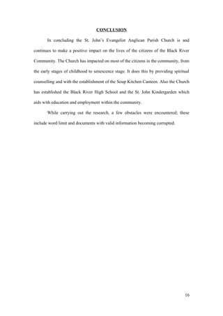 CONCLUSION
In concluding the St. John’s Evangelist Anglican Parish Church is and
continues to make a positive impact on the lives of the citizens of the Black River
Community. The Church has impacted on most of the citizens in the community, from
the early stages of childhood to senescence stage. It does this by providing spiritual
counselling and with the establishment of the Soup Kitchen Canteen. Also the Church
has established the Black River High School and the St. John Kindergarden which
aids with education and employment within the community.
While carrying out the research, a few obstacles were encountered; these
include word limit and documents with valid information becoming corrupted.
16
 