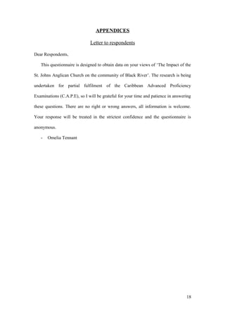 APPENDICES
Letter to respondents
Dear Respondents,
This questionnaire is designed to obtain data on your views of ‘The Impact of the
St. Johns Anglican Church on the community of Black River’. The research is being
undertaken for partial fulfilment of the Caribbean Advanced Proficiency
Examinations (C.A.P.E), so I will be grateful for your time and patience in answering
these questions. There are no right or wrong answers, all information is welcome.
Your response will be treated in the strictest confidence and the questionnaire is
anonymous.
- Omelia Tennant
18
 