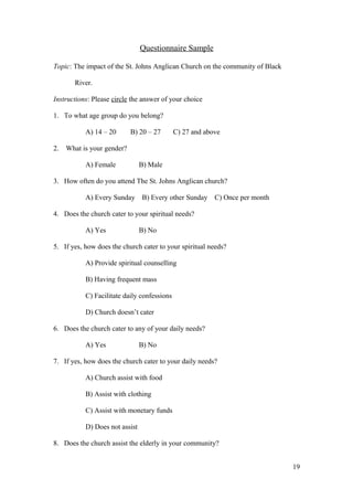 Questionnaire Sample
Topic: The impact of the St. Johns Anglican Church on the community of Black
River.
Instructions: Please circle the answer of your choice
1. To what age group do you belong?
A) 14 – 20 B) 20 – 27 C) 27 and above
2. What is your gender?
A) Female B) Male
3. How often do you attend The St. Johns Anglican church?
A) Every Sunday B) Every other Sunday C) Once per month
4. Does the church cater to your spiritual needs?
A) Yes B) No
5. If yes, how does the church cater to your spiritual needs?
A) Provide spiritual counselling
B) Having frequent mass
C) Facilitate daily confessions
D) Church doesn’t cater
6. Does the church cater to any of your daily needs?
A) Yes B) No
7. If yes, how does the church cater to your daily needs?
A) Church assist with food
B) Assist with clothing
C) Assist with monetary funds
D) Does not assist
8. Does the church assist the elderly in your community?
19
 