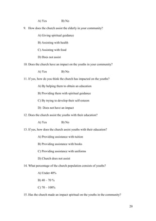 A) Yes B) No
9. How does the church assist the elderly in your community?
A) Giving spiritual guidance
B) Assisting with health
C) Assisting with food
D) Does not assist
10. Does the church have an impact on the youths in your community?
A) Yes B) No
11. If yes, how do you think the church has impacted on the youths?
A) By helping them to obtain an education
B) Providing them with spiritual guidance
C) By trying to develop their self-esteem
D) Does not have an impact
12. Does the church assist the youths with their education?
A) Yes B) No
13. If yes, how does the church assist youths with their education?
A) Providing assistance with tuition
B) Providing assistance with books
C) Providing assistance with uniforms
D) Church does not assist
14. What percentage of the church population consists of youths?
A) Under 40%
B) 40 – 70 %
C) 70 – 100%
15. Has the church made an impact spiritual on the youths in the community?
20
 