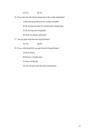 A) Yes B) No
16. If yes, how has the church impacted on the youths spiritually?
A) By having confession box readily available
B) By hosting fun days for socialization and praying
C) By having mass frequently
D) Does not impact spiritually
17. Do you take food from the Soup Kitchen?
A) Yes B) No
18. If yes, what benefit do you get from the Soup Kitchen?
A) Save money
B) Receive a health meal
C) Does not benefit
D) I do not take food from the soup kitchen
21
 
