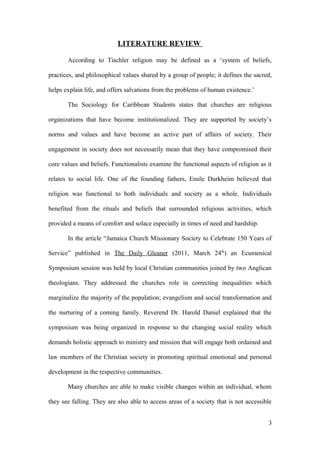 LITERATURE REVIEW
According to Tischler religion may be defined as a ‘system of beliefs,
practices, and philosophical values shared by a group of people; it defines the sacred,
helps explain life, and offers salvations from the problems of human existence.’
The Sociology for Caribbean Students states that churches are religious
organizations that have become institutionalized. They are supported by society’s
norms and values and have become an active part of affairs of society. Their
engagement in society does not necessarily mean that they have compromised their
core values and beliefs. Functionalists examine the functional aspects of religion as it
relates to social life. One of the founding fathers, Emile Durkheim believed that
religion was functional to both individuals and society as a whole. Individuals
benefited from the rituals and beliefs that surrounded religious activities, which
provided a means of comfort and solace especially in times of need and hardship.
In the article “Jamaica Church Missionary Society to Celebrate 150 Years of
Service” published in The Daily Gleaner (2011, March 24th
) an Ecumenical
Symposium session was held by local Christian communities joined by two Anglican
theologians. They addressed the churches role in correcting inequalities which
marginalize the majority of the population; evangelism and social transformation and
the nurturing of a coming family. Reverend Dr. Harold Daniel explained that the
symposium was being organized in response to the changing social reality which
demands holistic approach to ministry and mission that will engage both ordained and
law members of the Christian society in promoting spiritual emotional and personal
development in the respective communities.
Many churches are able to make visible changes within an individual, whom
they see falling. They are also able to access areas of a society that is not accessible
3
 
