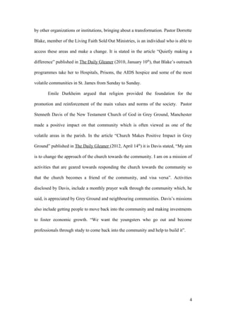 by other organizations or institutions, bringing about a transformation. Pastor Dorrette
Blake, member of the Living Faith Sold Out Ministries, is an individual who is able to
access these areas and make a change. It is stated in the article “Quietly making a
difference” published in The Daily Gleaner (2010, January 10th
), that Blake’s outreach
programmes take her to Hospitals, Prisons, the AIDS hospice and some of the most
volatile communities in St. James from Sunday to Sunday.
Emile Durkheim argued that religion provided the foundation for the
promotion and reinforcement of the main values and norms of the society. Pastor
Stenneth Davis of the New Testament Church of God in Grey Ground, Manchester
made a positive impact on that community which is often viewed as one of the
volatile areas in the parish. In the article “Church Makes Positive Impact in Grey
Ground” published in The Daily Gleaner (2012, April 14th
) it is Davis stated, “My aim
is to change the approach of the church towards the community. I am on a mission of
activities that are geared towards responding the church towards the community so
that the church becomes a friend of the community, and visa versa”. Activities
disclosed by Davis, include a monthly prayer walk through the community which, he
said, is appreciated by Grey Ground and neighbouring communities. Davis’s missions
also include getting people to move back into the community and making investments
to foster economic growth. “We want the youngsters who go out and become
professionals through study to come back into the community and help to build it”.
4
 