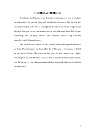 THE RESEARCH DESIGN
Quantitative methodology in the form of questionnaires was used in reaching
the objectives of the research, along with participating observation. The research will
take approximately four weeks to be completed. Twenty questionnaires comprising of
eighteen short, precise and clear questions were randomly issued to the Black River
community, with all being returned. The researcher received help with the
administering of the questionnaires.
The researcher will present the data by using forms of data presentation such
as charts. Questionnaires were disturbed on the first Sunday of January and collected
on the second Sunday. The researcher then analyzed and compared the varying
answers given by each individual. This was done in relation to the research questions
and the literature review. All necessary conclusions were made based on the findings
of the research.
5
 