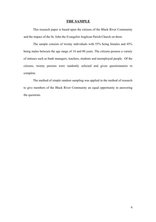THE SAMPLE
This research paper is based upon the citizens of the Black River Community
and the impact of the St. John the Evangelist Anglican Parish Church on them.
The sample consists of twenty individuals with 55% being females and 45%
being males between the age range of 14 and 80 years. The citizens possess a variety
of statuses such as bank managers, teachers, students and unemployed people. Of the
citizens, twenty persons were randomly selected and given questionnaires to
complete.
The method of simple random sampling was applied in the method of research
to give members of the Black River Community an equal opportunity in answering
the questions.
6
 