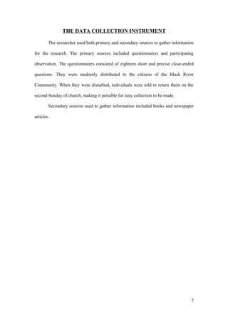THE DATA COLLECTION INSTRUMENT
The researcher used both primary and secondary sources to gather information
for the research. The primary sources included questionnaires and participating
observation. The questionnaires consisted of eighteen short and precise close-ended
questions. They were randomly distributed to the citizens of the Black River
Community. When they were disturbed, individuals were told to return them on the
second Sunday of church, making it possible for easy collection to be made.
Secondary sources used to gather information included books and newspaper
articles.
7
 
