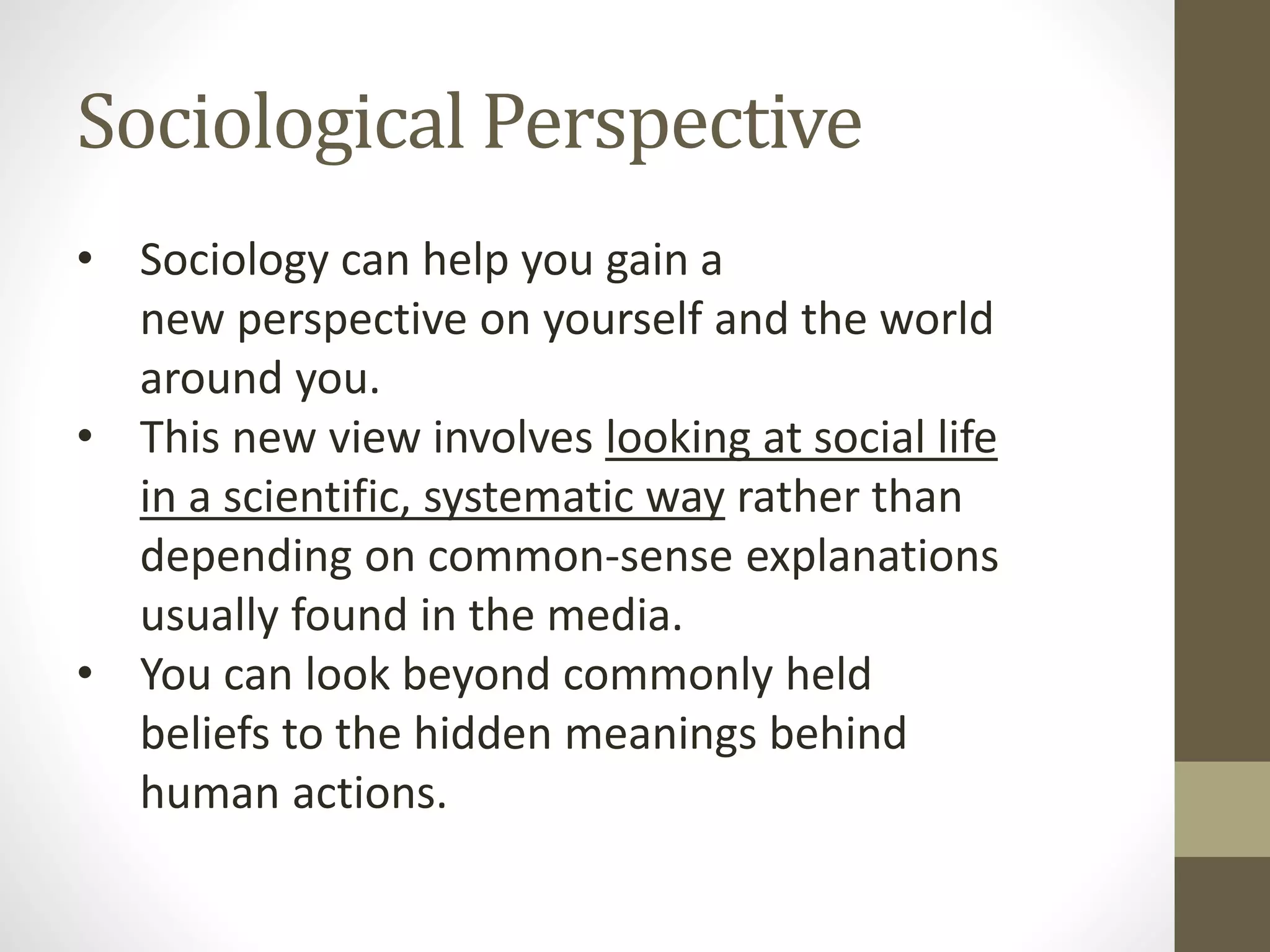Sociological Perspective
• Sociology can help you gain a
new perspective on yourself and the world
around you.
• This new view involves looking at social life
in a scientific, systematic way rather than
depending on common-sense explanations
usually found in the media.
• You can look beyond commonly held
beliefs to the hidden meanings behind
human actions.

 