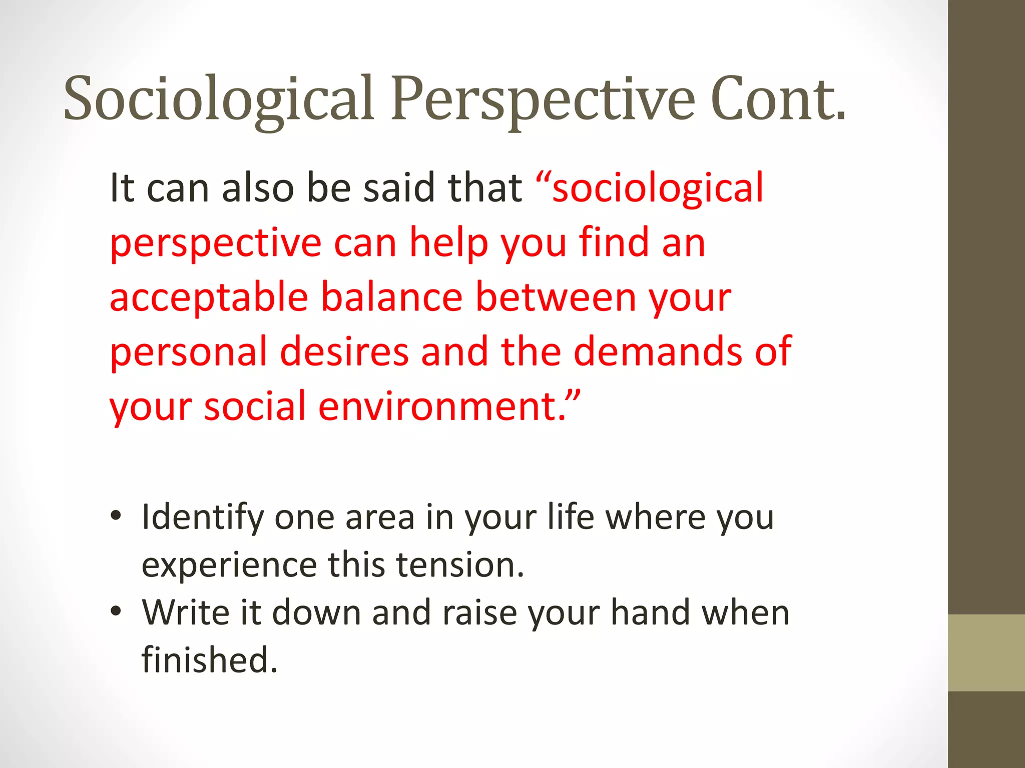 Sociological Perspective Cont.
It can also be said that “sociological
perspective can help you find an
acceptable balance between your
personal desires and the demands of
your social environment.”
• Identify one area in your life where you
experience this tension.
• Write it down and raise your hand when
finished.

 