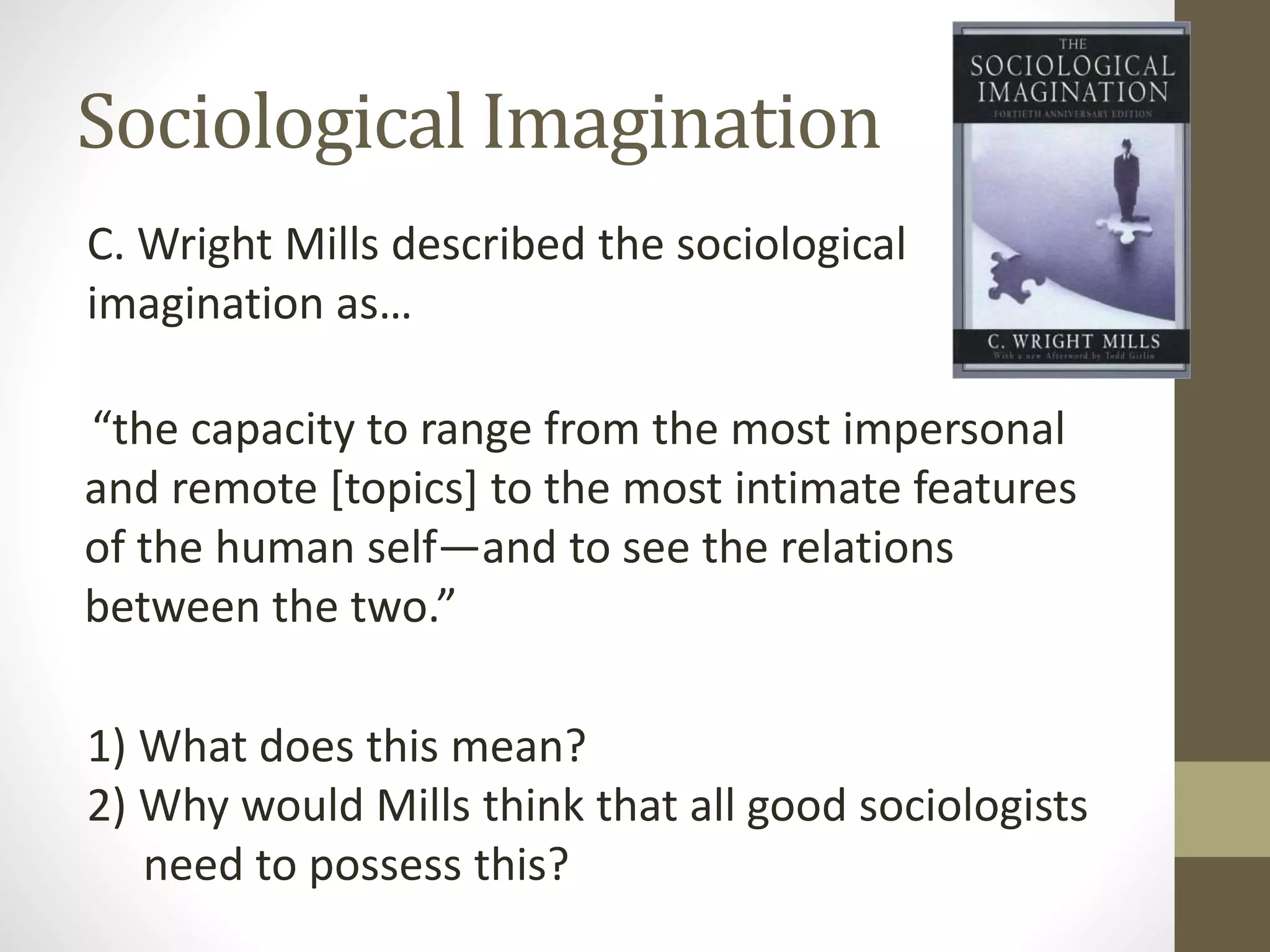 Sociological Imagination
C. Wright Mills described the sociological
imagination as…
“the capacity to range from the most impersonal
and remote [topics] to the most intimate features
of the human self—and to see the relations
between the two.”
1) What does this mean?
2) Why would Mills think that all good sociologists
need to possess this?

 