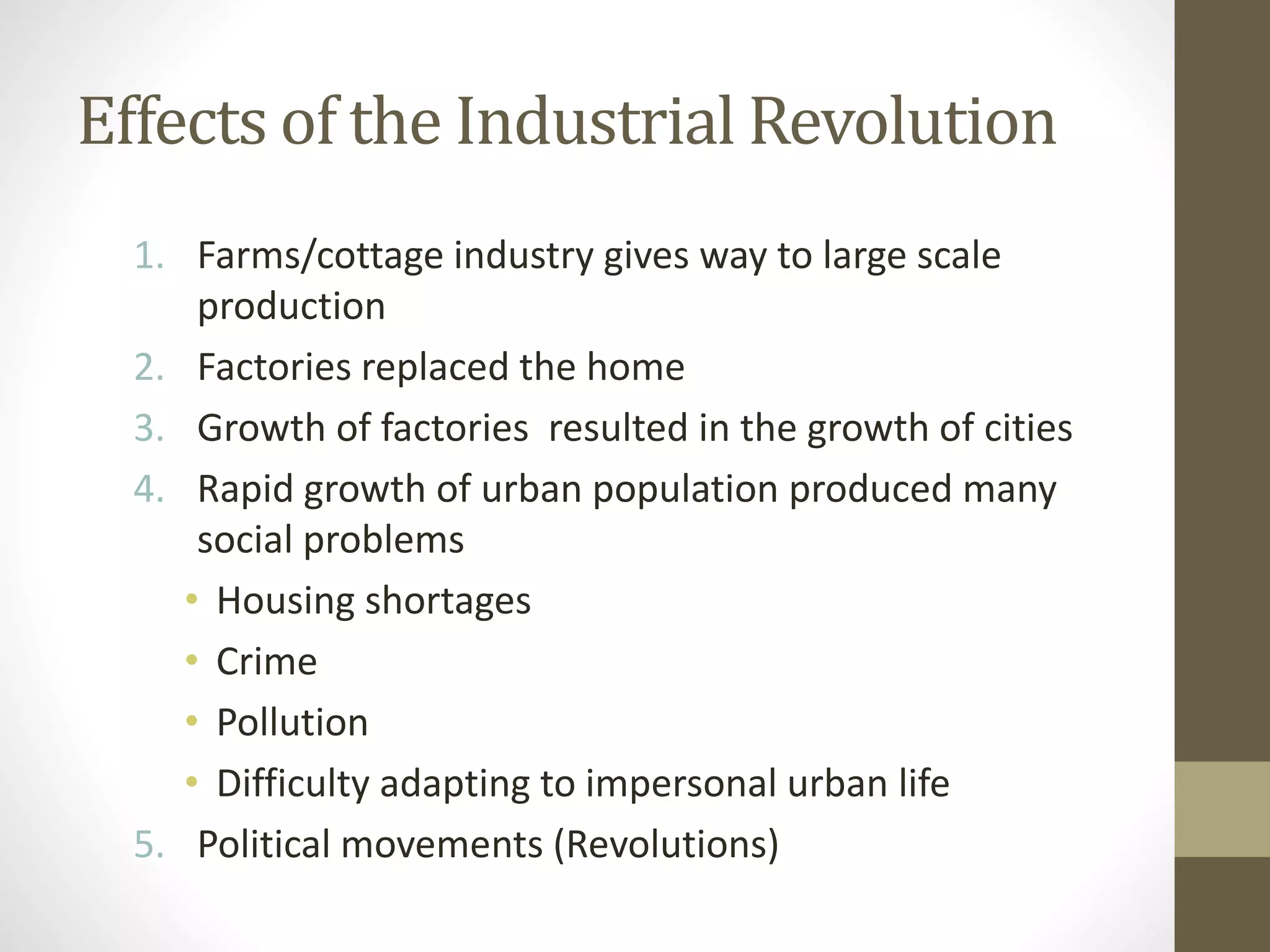 Effects of the Industrial Revolution
1. Farms/cottage industry gives way to large scale
production
2. Factories replaced the home
3. Growth of factories resulted in the growth of cities
4. Rapid growth of urban population produced many
social problems
• Housing shortages
• Crime
• Pollution
• Difficulty adapting to impersonal urban life
5. Political movements (Revolutions)

 