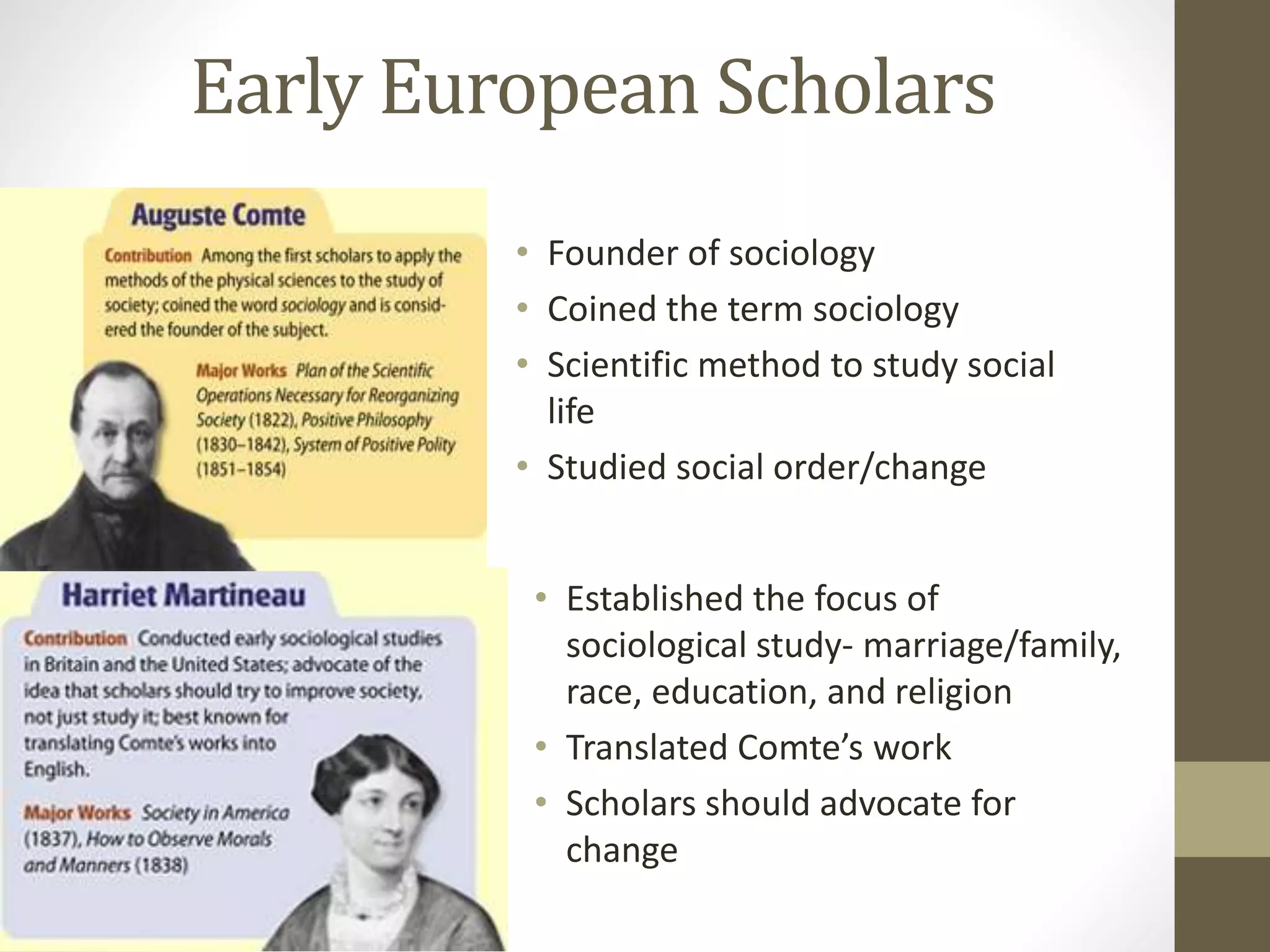 Early European Scholars
• Founder of sociology
• Coined the term sociology
• Scientific method to study social
life
• Studied social order/change
• Established the focus of
sociological study- marriage/family,
race, education, and religion
• Translated Comte’s work
• Scholars should advocate for
change

 