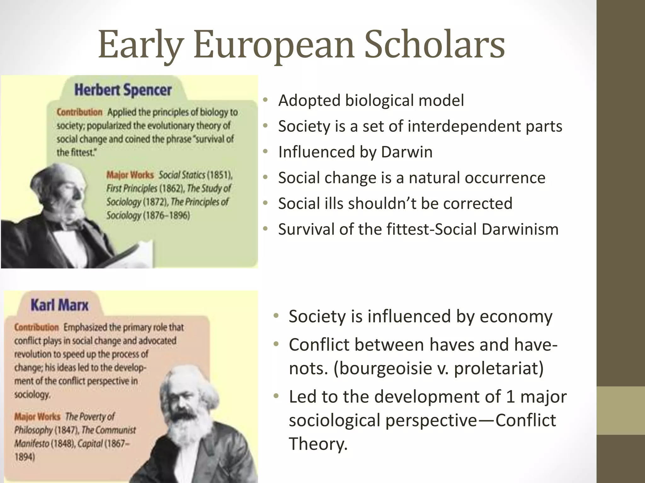 Early European Scholars
•
•
•
•
•
•

Adopted biological model
Society is a set of interdependent parts
Influenced by Darwin
Social change is a natural occurrence
Social ills shouldn’t be corrected
Survival of the fittest-Social Darwinism

• Society is influenced by economy
• Conflict between haves and havenots. (bourgeoisie v. proletariat)
• Led to the development of 1 major
sociological perspective—Conflict
Theory.

 