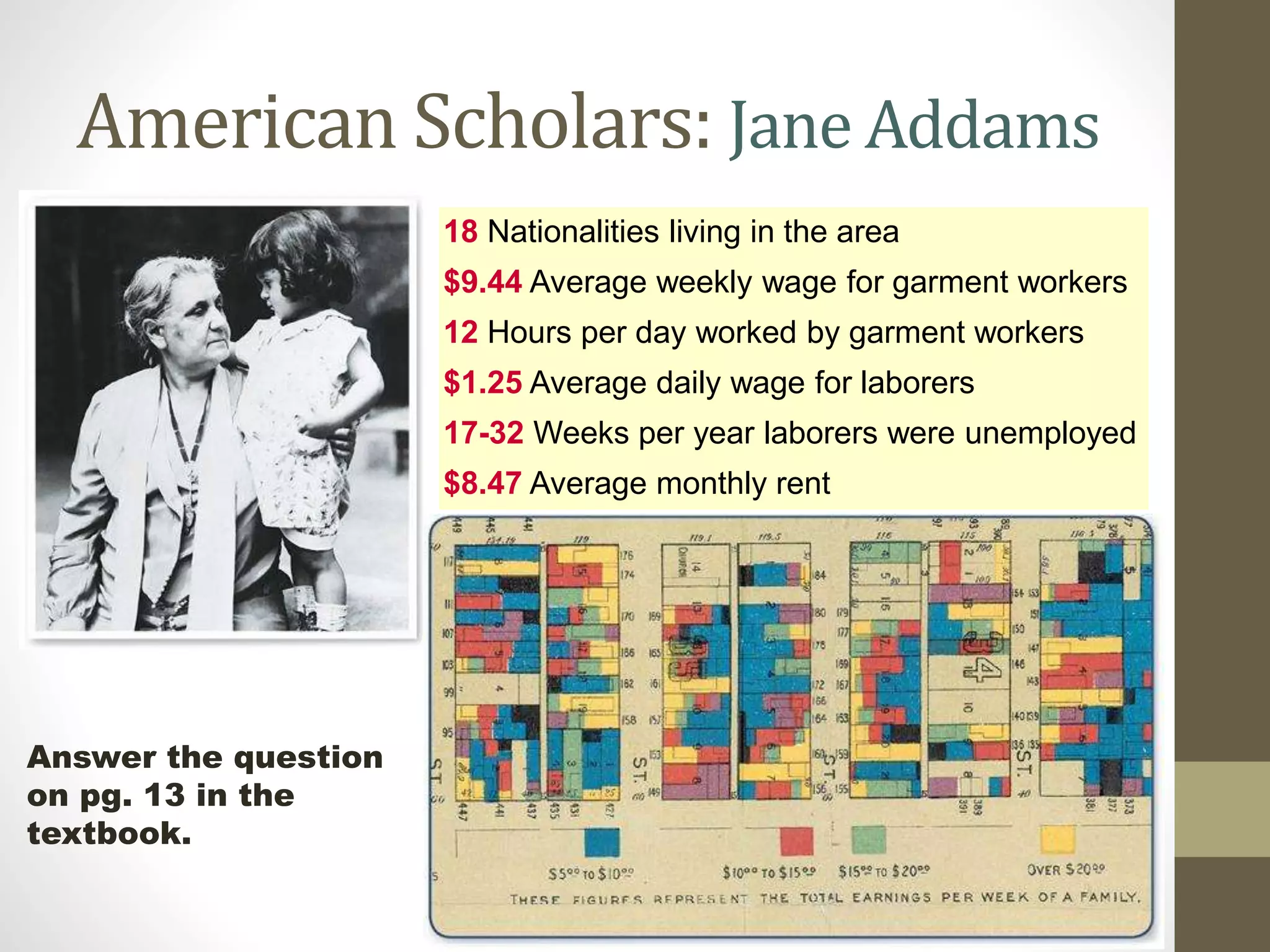 American Scholars: Jane Addams
18 Nationalities living in the area
$9.44 Average weekly wage for garment workers
12 Hours per day worked by garment workers
$1.25 Average daily wage for laborers
17-32 Weeks per year laborers were unemployed
$8.47 Average monthly rent

Answer the question
on pg. 13 in the
textbook.

 