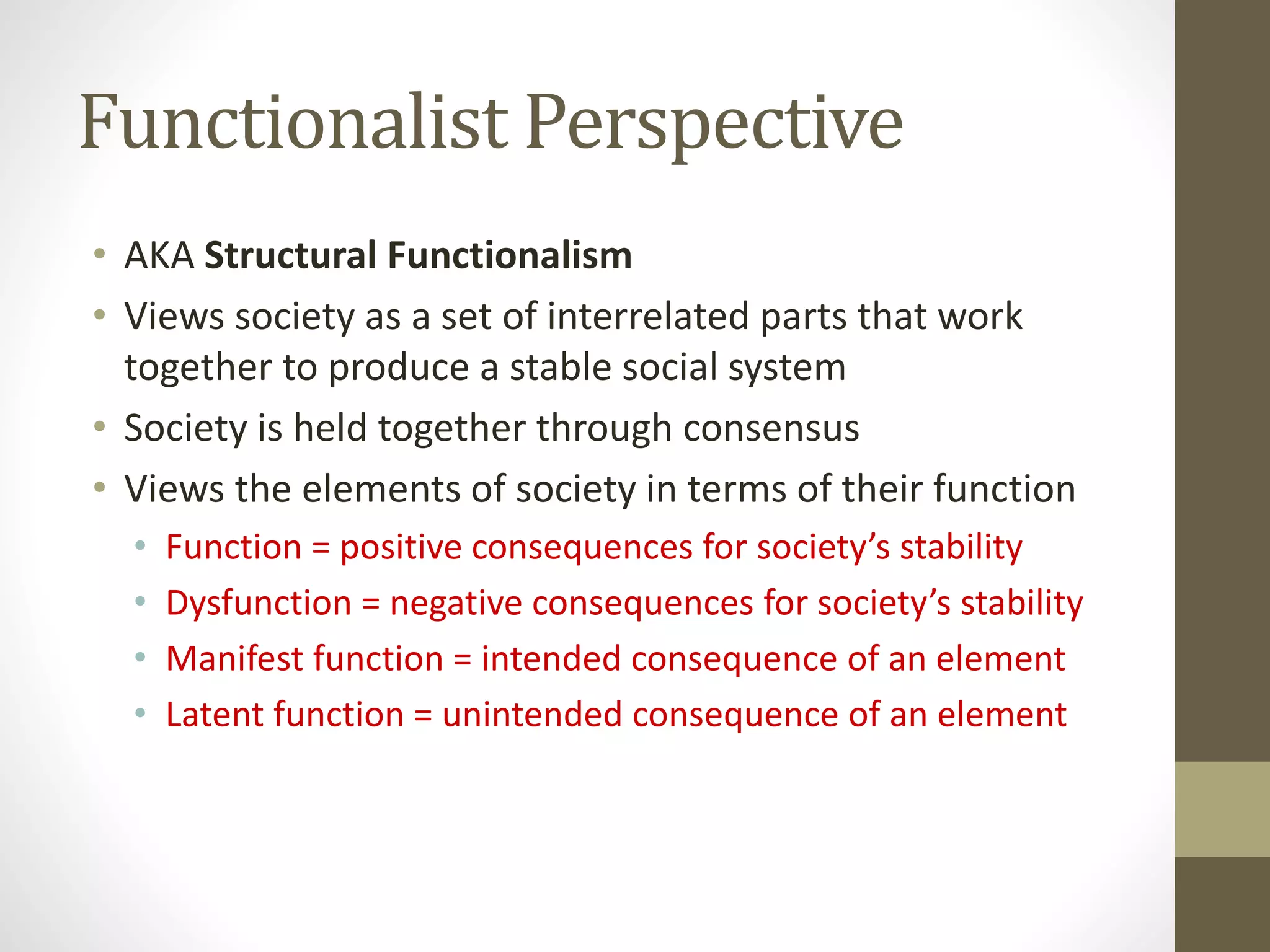 Functionalist Perspective
• AKA Structural Functionalism
• Views society as a set of interrelated parts that work
together to produce a stable social system
• Society is held together through consensus
• Views the elements of society in terms of their function
•
•
•
•

Function = positive consequences for society’s stability
Dysfunction = negative consequences for society’s stability
Manifest function = intended consequence of an element
Latent function = unintended consequence of an element

 