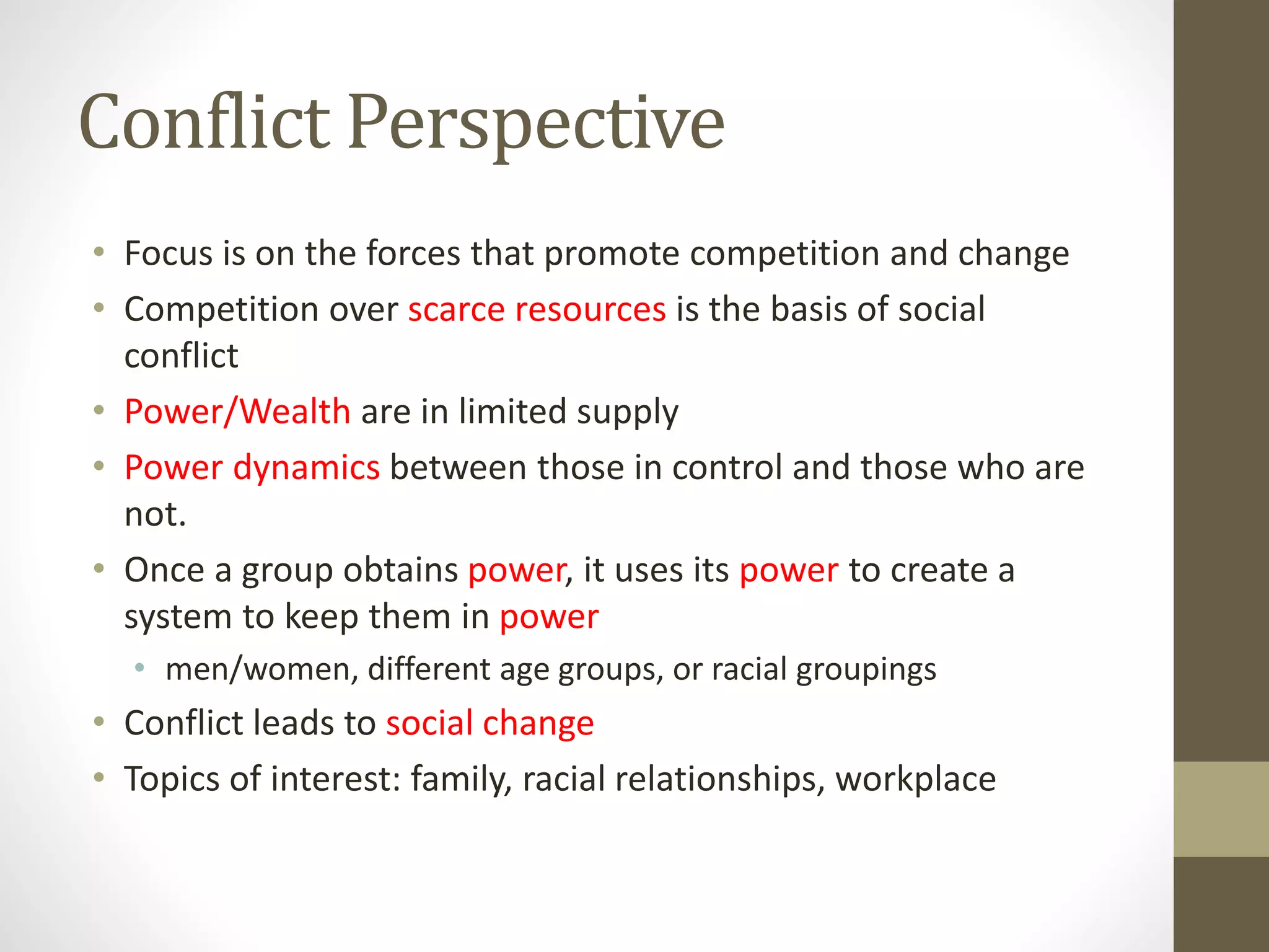 Conflict Perspective
• Focus is on the forces that promote competition and change
• Competition over scarce resources is the basis of social
conflict
• Power/Wealth are in limited supply
• Power dynamics between those in control and those who are
not.
• Once a group obtains power, it uses its power to create a
system to keep them in power
• men/women, different age groups, or racial groupings

• Conflict leads to social change
• Topics of interest: family, racial relationships, workplace

 