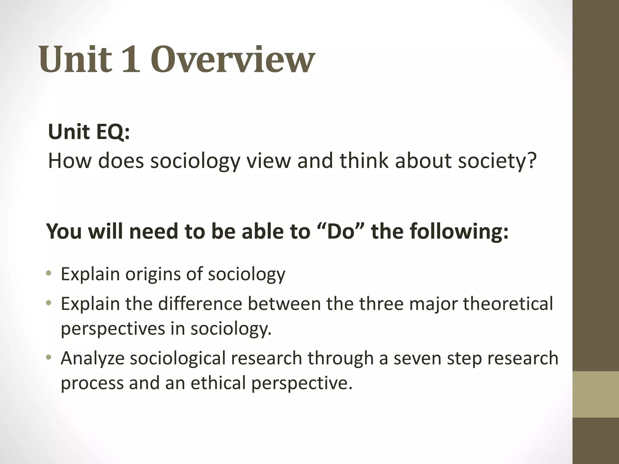 Unit 1 Overview
Unit EQ:
How does sociology view and think about society?
You will need to be able to “Do” the following:
• Explain origins of sociology
• Explain the difference between the three major theoretical
perspectives in sociology.
• Analyze sociological research through a seven step research
process and an ethical perspective.

 
