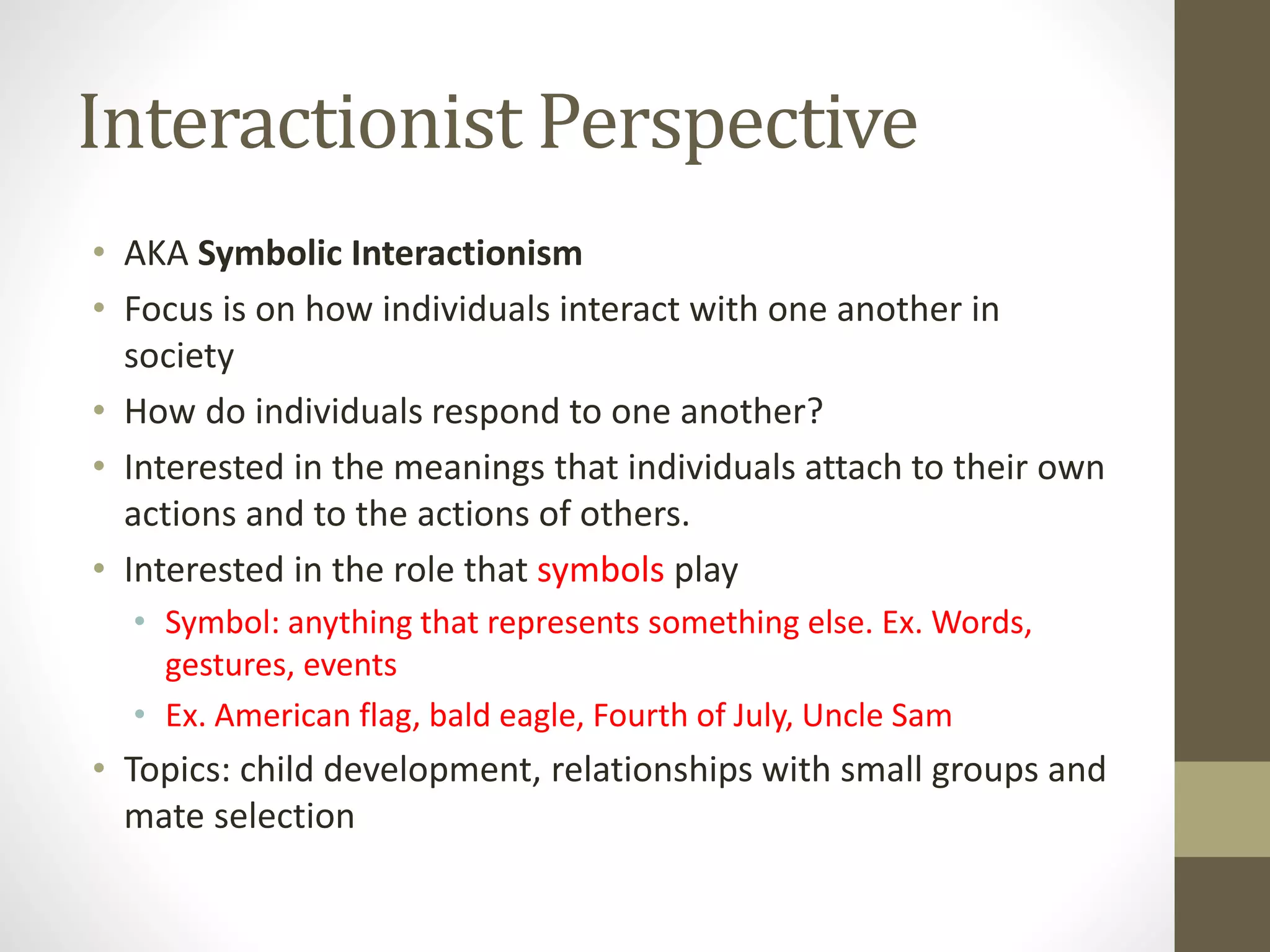 Interactionist Perspective
• AKA Symbolic Interactionism
• Focus is on how individuals interact with one another in
society
• How do individuals respond to one another?
• Interested in the meanings that individuals attach to their own
actions and to the actions of others.
• Interested in the role that symbols play
• Symbol: anything that represents something else. Ex. Words,
gestures, events
• Ex. American flag, bald eagle, Fourth of July, Uncle Sam

• Topics: child development, relationships with small groups and
mate selection

 