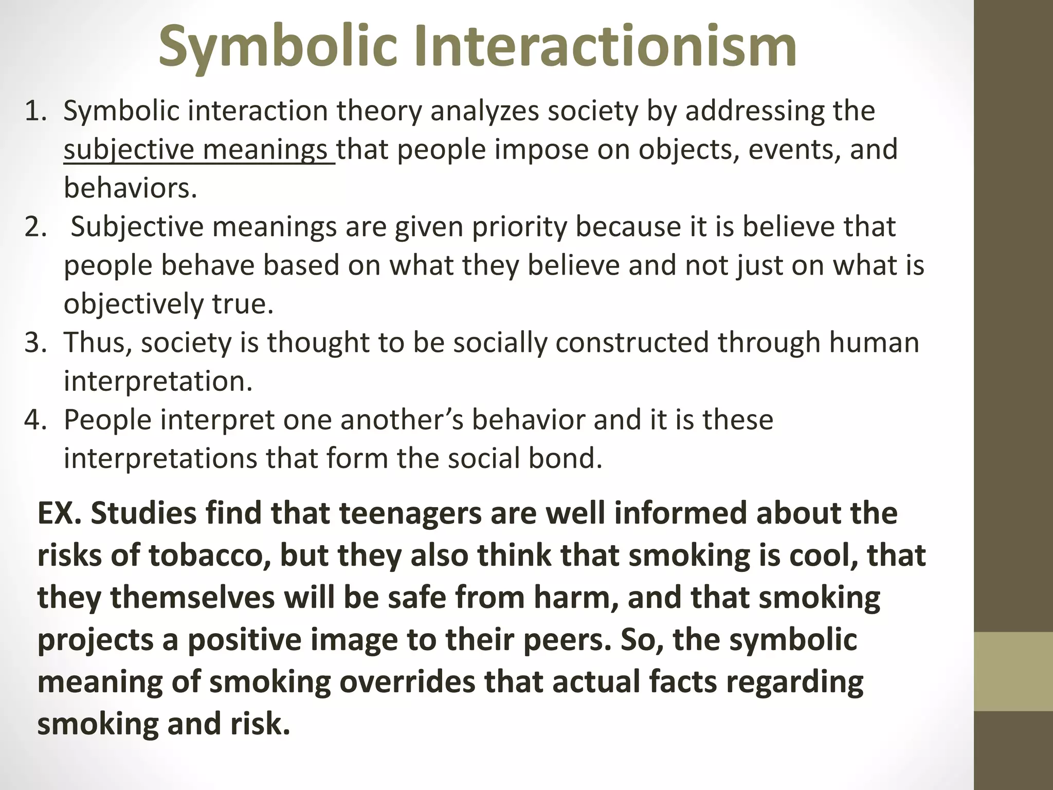 Symbolic Interactionism
1. Symbolic interaction theory analyzes society by addressing the
subjective meanings that people impose on objects, events, and
behaviors.
2. Subjective meanings are given priority because it is believe that
people behave based on what they believe and not just on what is
objectively true.
3. Thus, society is thought to be socially constructed through human
interpretation.
4. People interpret one another’s behavior and it is these
interpretations that form the social bond.

EX. Studies find that teenagers are well informed about the
risks of tobacco, but they also think that smoking is cool, that
they themselves will be safe from harm, and that smoking
projects a positive image to their peers. So, the symbolic
meaning of smoking overrides that actual facts regarding
smoking and risk.

 