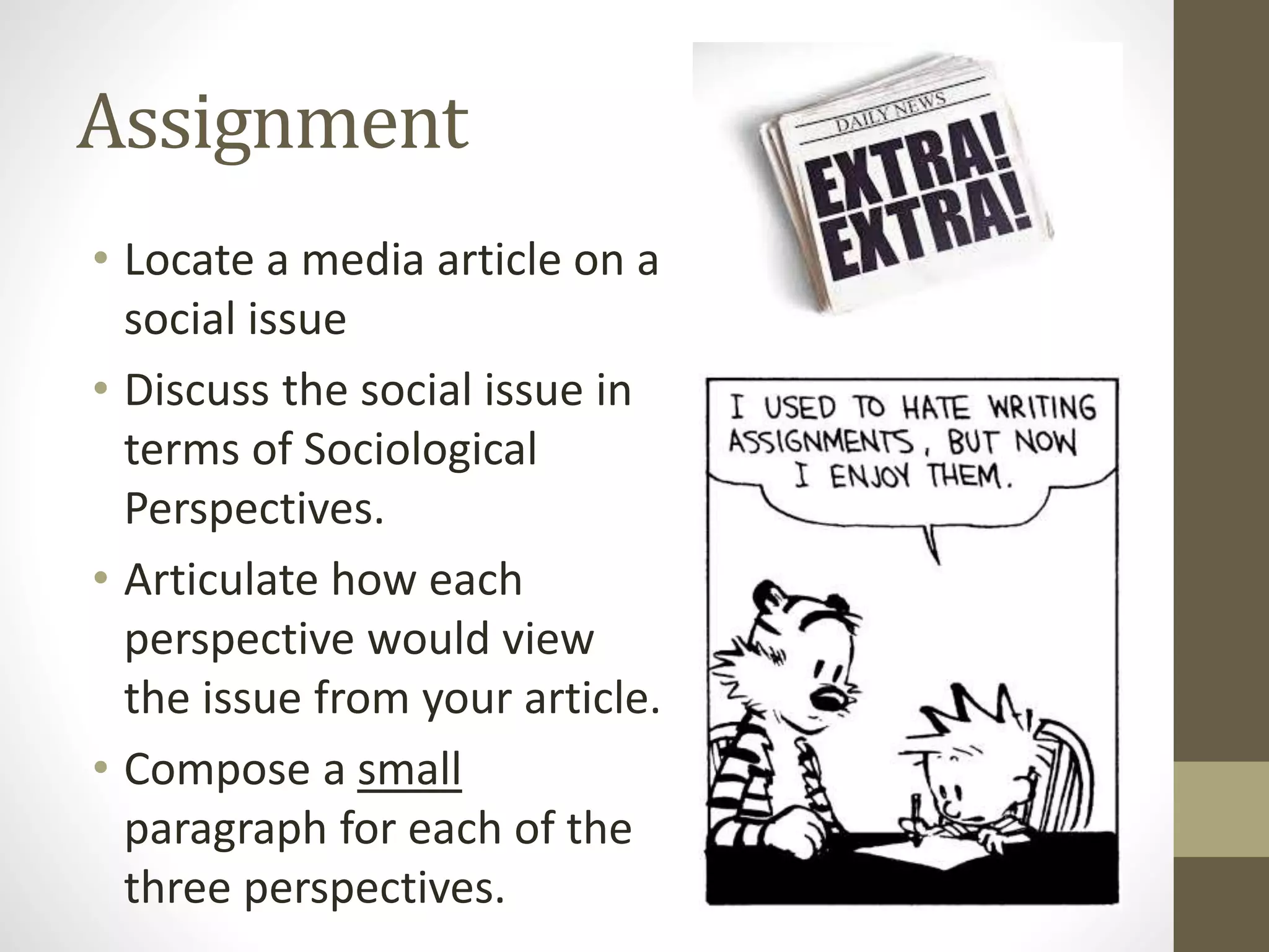 Assignment
• Locate a media article on a
social issue
• Discuss the social issue in
terms of Sociological
Perspectives.
• Articulate how each
perspective would view
the issue from your article.
• Compose a small
paragraph for each of the
three perspectives.

 