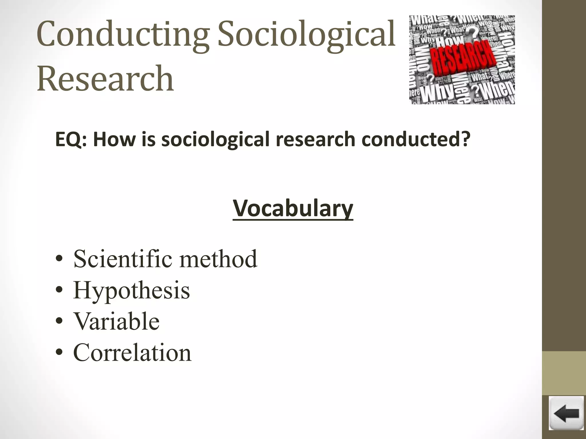Conducting Sociological
Research
EQ: How is sociological research conducted?

Vocabulary
•
•
•
•

Scientific method
Hypothesis
Variable
Correlation

 